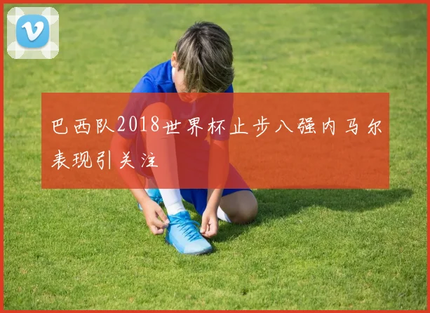 巴西队2018世界杯止步八强内马尔表现引关注