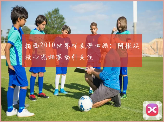 梅西2010世界杯表现回顾：阿根廷核心亮相赛场引关注