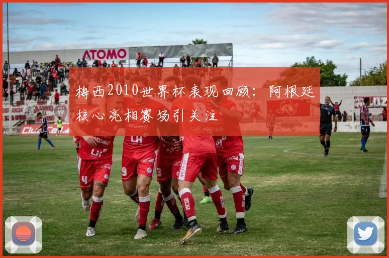 梅西2010世界杯表现回顾:阿根廷核心亮相赛场引关注