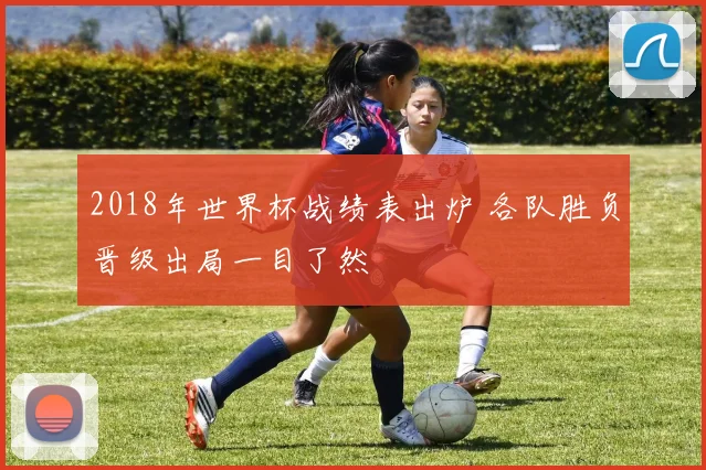 2018年世界杯战绩表出炉 各队胜负晋级出局一目了然
